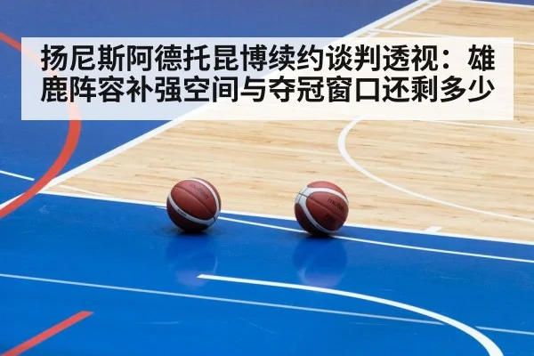 扬尼斯阿德托昆博续约谈判透视:雄鹿阵容补强空间与夺冠窗口还剩多少